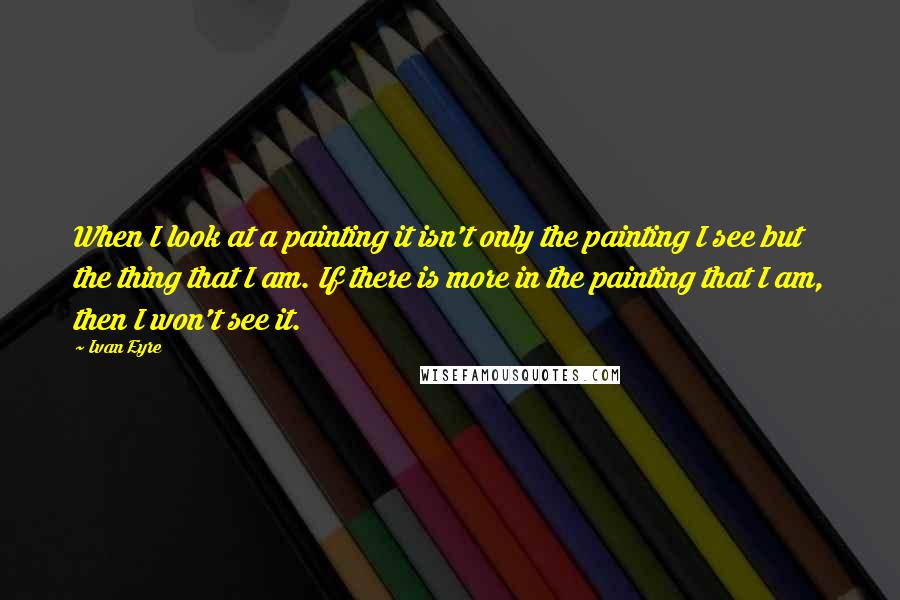 Ivan Eyre Quotes: When I look at a painting it isn't only the painting I see but the thing that I am. If there is more in the painting that I am, then I won't see it.
