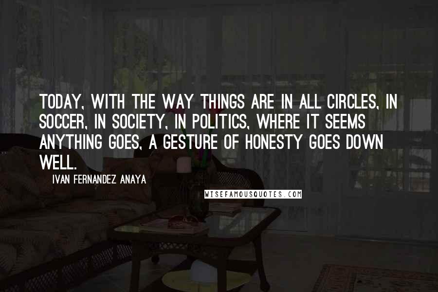 Ivan Fernandez Anaya Quotes: Today, with the way things are in all circles, in soccer, in society, in politics, where it seems anything goes, a gesture of honesty goes down well.
