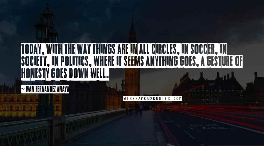 Ivan Fernandez Anaya Quotes: Today, with the way things are in all circles, in soccer, in society, in politics, where it seems anything goes, a gesture of honesty goes down well.