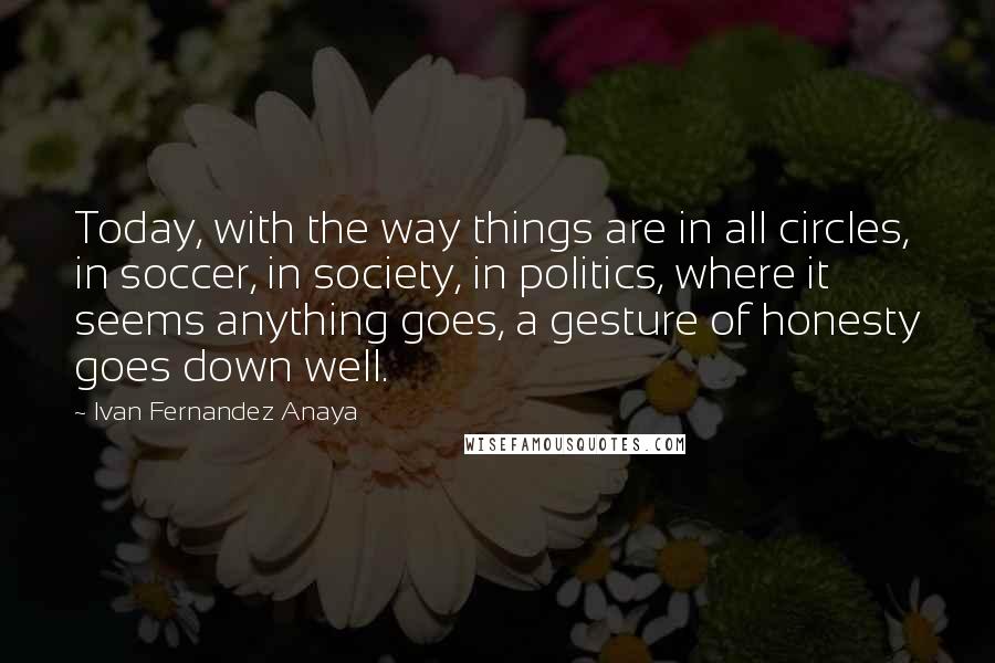 Ivan Fernandez Anaya Quotes: Today, with the way things are in all circles, in soccer, in society, in politics, where it seems anything goes, a gesture of honesty goes down well.