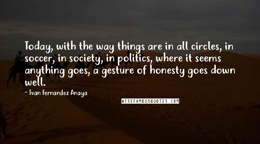 Ivan Fernandez Anaya Quotes: Today, with the way things are in all circles, in soccer, in society, in politics, where it seems anything goes, a gesture of honesty goes down well.