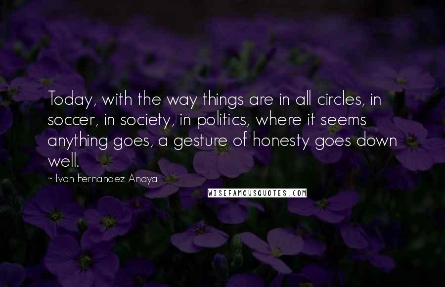 Ivan Fernandez Anaya Quotes: Today, with the way things are in all circles, in soccer, in society, in politics, where it seems anything goes, a gesture of honesty goes down well.