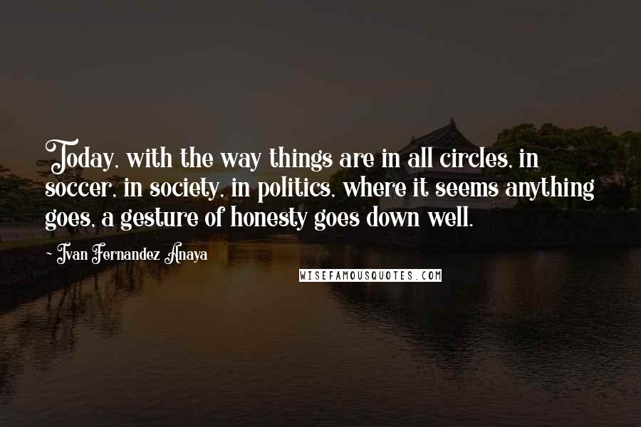 Ivan Fernandez Anaya Quotes: Today, with the way things are in all circles, in soccer, in society, in politics, where it seems anything goes, a gesture of honesty goes down well.