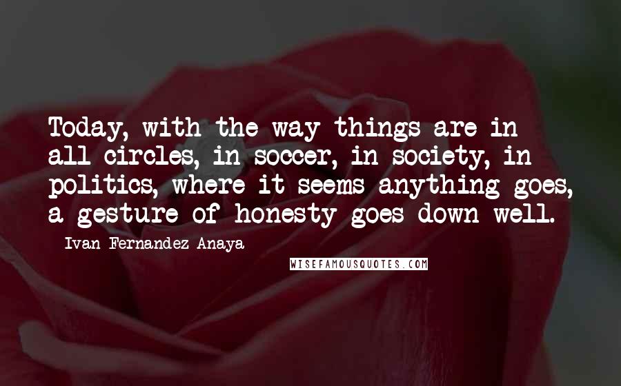 Ivan Fernandez Anaya Quotes: Today, with the way things are in all circles, in soccer, in society, in politics, where it seems anything goes, a gesture of honesty goes down well.