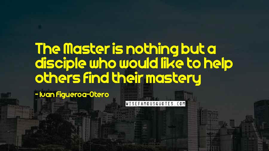 Ivan Figueroa-Otero Quotes: The Master is nothing but a disciple who would like to help others find their mastery