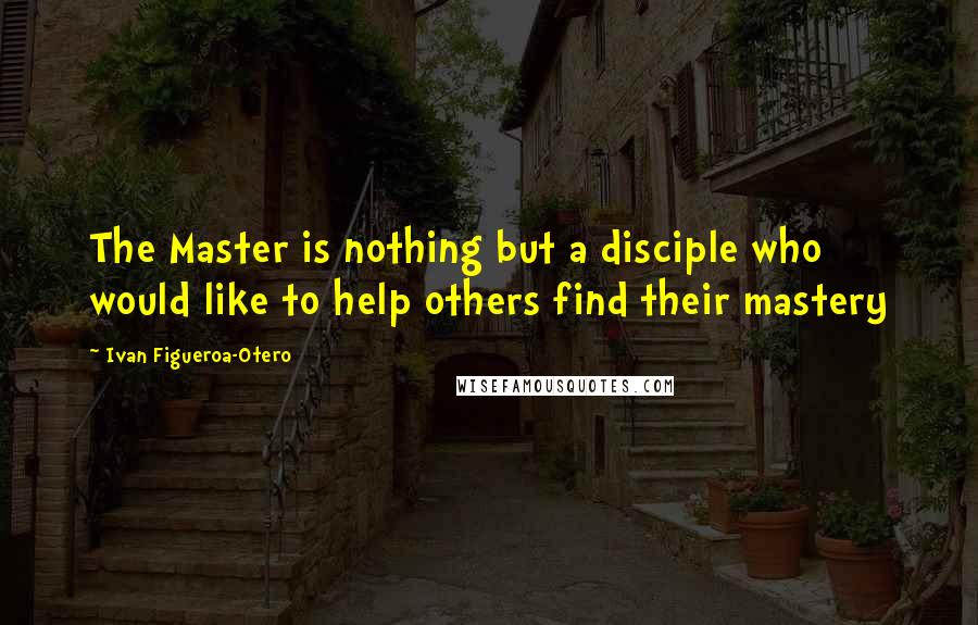 Ivan Figueroa-Otero Quotes: The Master is nothing but a disciple who would like to help others find their mastery