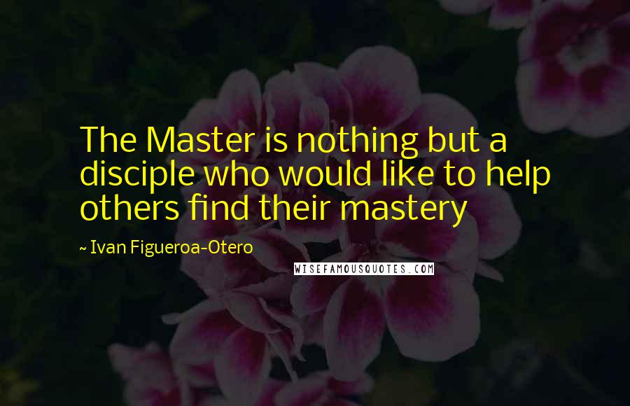 Ivan Figueroa-Otero Quotes: The Master is nothing but a disciple who would like to help others find their mastery