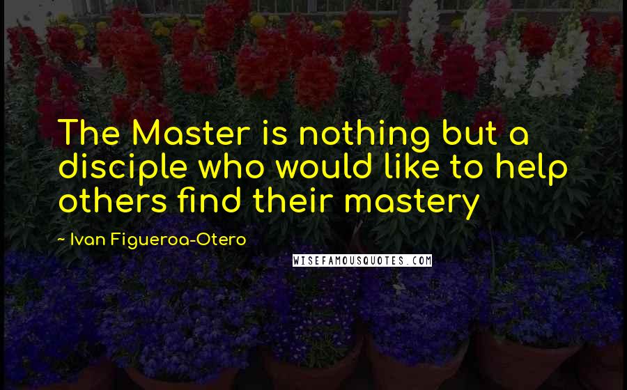 Ivan Figueroa-Otero Quotes: The Master is nothing but a disciple who would like to help others find their mastery