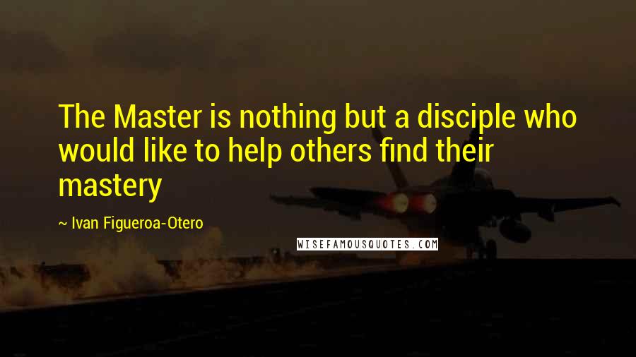 Ivan Figueroa-Otero Quotes: The Master is nothing but a disciple who would like to help others find their mastery