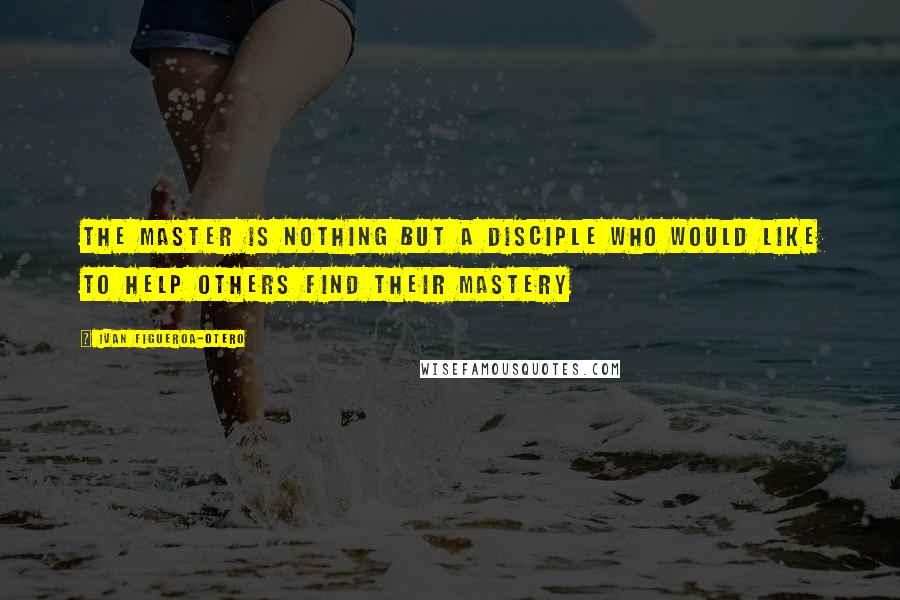 Ivan Figueroa-Otero Quotes: The Master is nothing but a disciple who would like to help others find their mastery