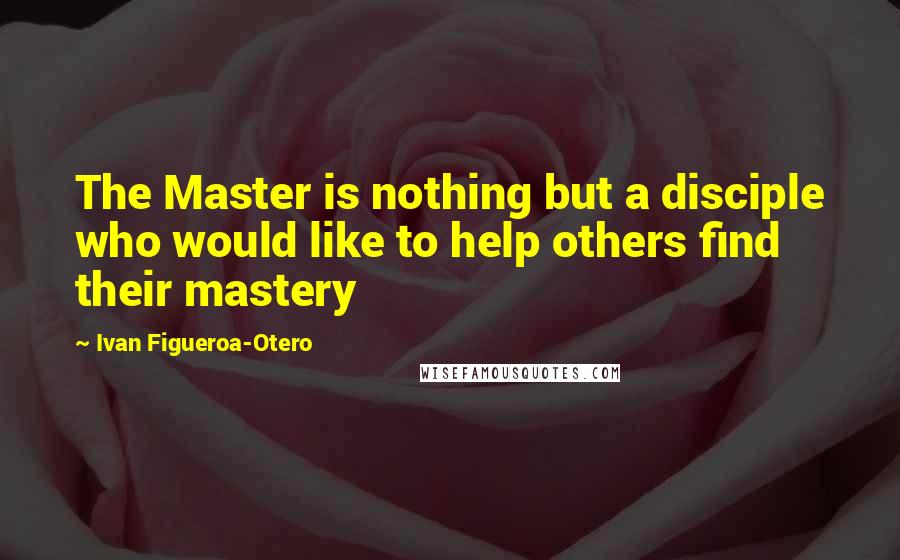 Ivan Figueroa-Otero Quotes: The Master is nothing but a disciple who would like to help others find their mastery