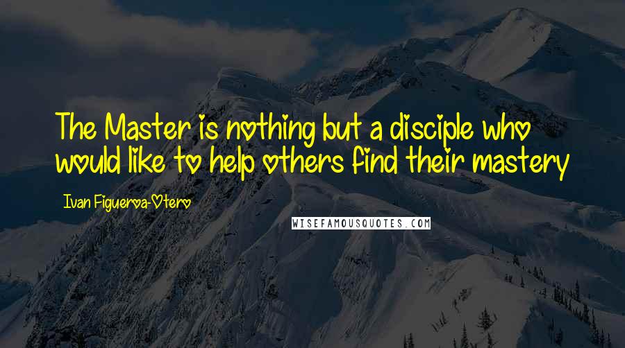 Ivan Figueroa-Otero Quotes: The Master is nothing but a disciple who would like to help others find their mastery