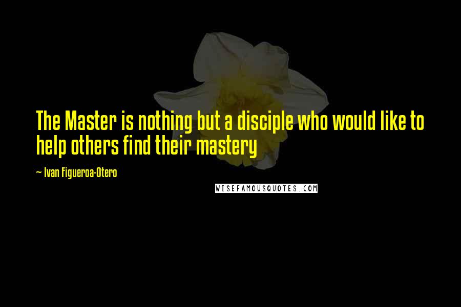 Ivan Figueroa-Otero Quotes: The Master is nothing but a disciple who would like to help others find their mastery