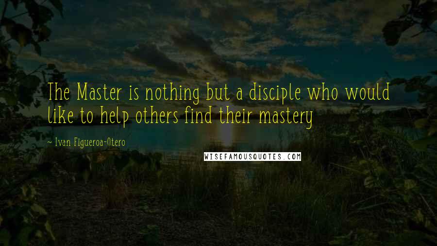 Ivan Figueroa-Otero Quotes: The Master is nothing but a disciple who would like to help others find their mastery