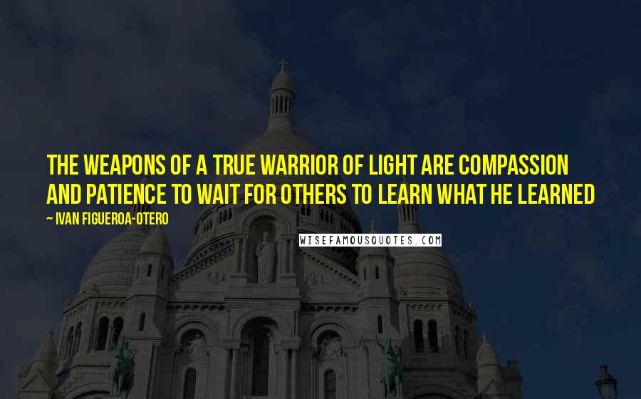 Ivan Figueroa-Otero Quotes: The weapons of a true Warrior of Light are compassion and patience to wait for others to learn what he learned