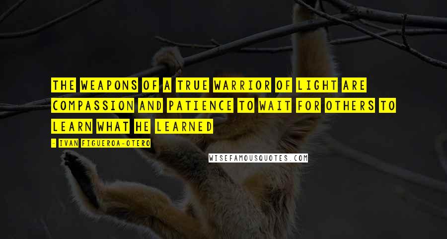 Ivan Figueroa-Otero Quotes: The weapons of a true Warrior of Light are compassion and patience to wait for others to learn what he learned