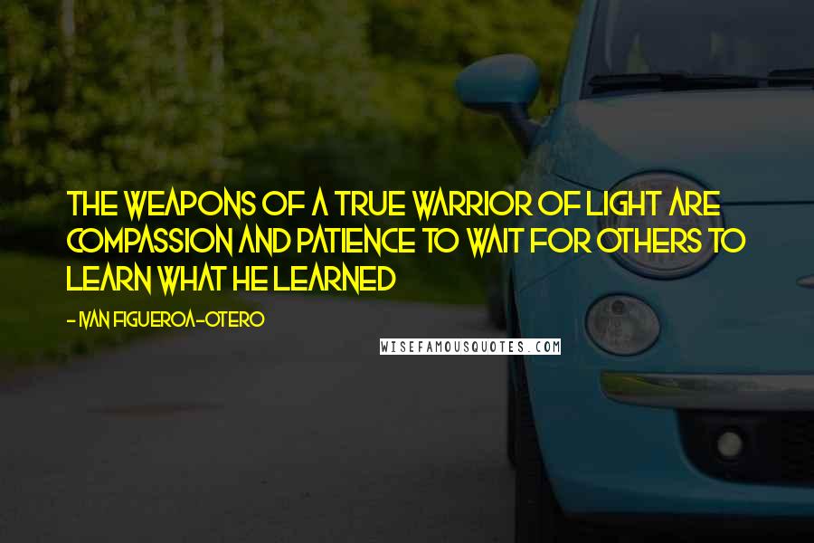 Ivan Figueroa-Otero Quotes: The weapons of a true Warrior of Light are compassion and patience to wait for others to learn what he learned