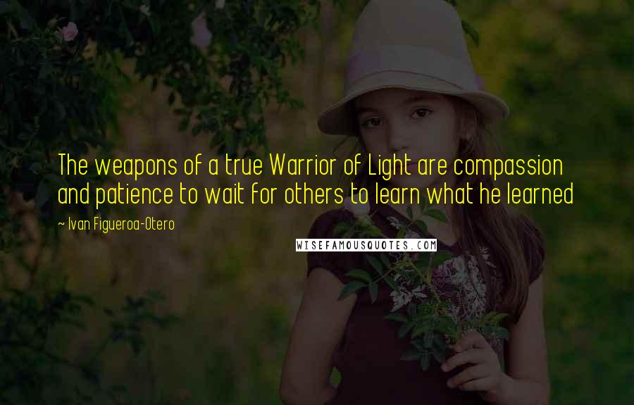 Ivan Figueroa-Otero Quotes: The weapons of a true Warrior of Light are compassion and patience to wait for others to learn what he learned