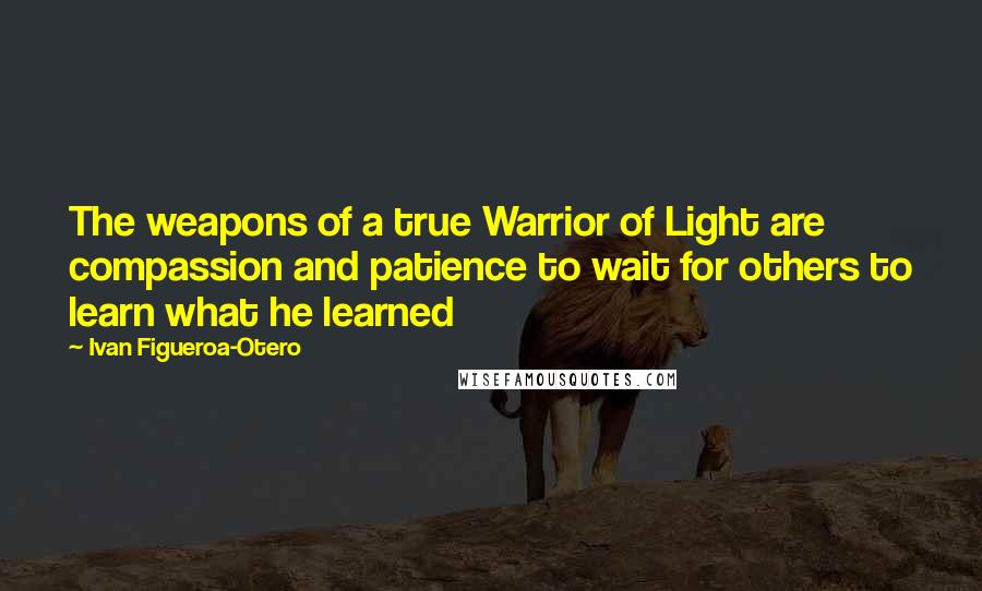 Ivan Figueroa-Otero Quotes: The weapons of a true Warrior of Light are compassion and patience to wait for others to learn what he learned
