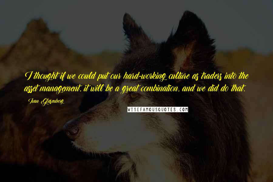 Ivan Glasenberg Quotes: I thought if we could put our hard-working culture as traders into the asset management, it will be a great combination, and we did do that.