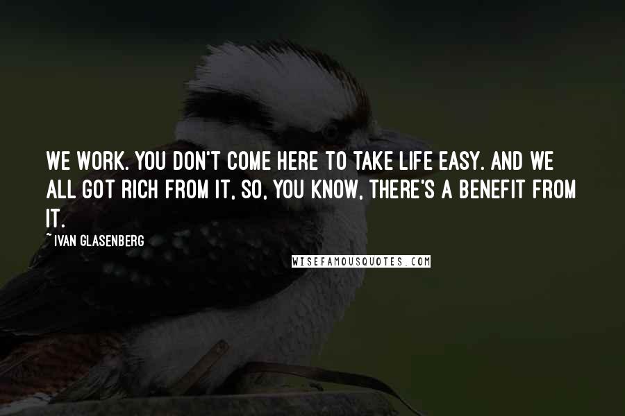 Ivan Glasenberg Quotes: We work. You don't come here to take life easy. And we all got rich from it, so, you know, there's a benefit from it.