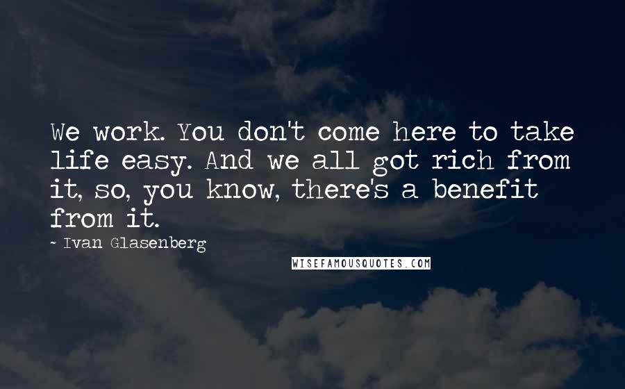 Ivan Glasenberg Quotes: We work. You don't come here to take life easy. And we all got rich from it, so, you know, there's a benefit from it.