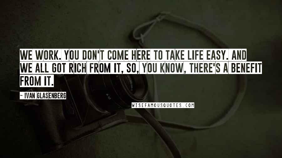 Ivan Glasenberg Quotes: We work. You don't come here to take life easy. And we all got rich from it, so, you know, there's a benefit from it.