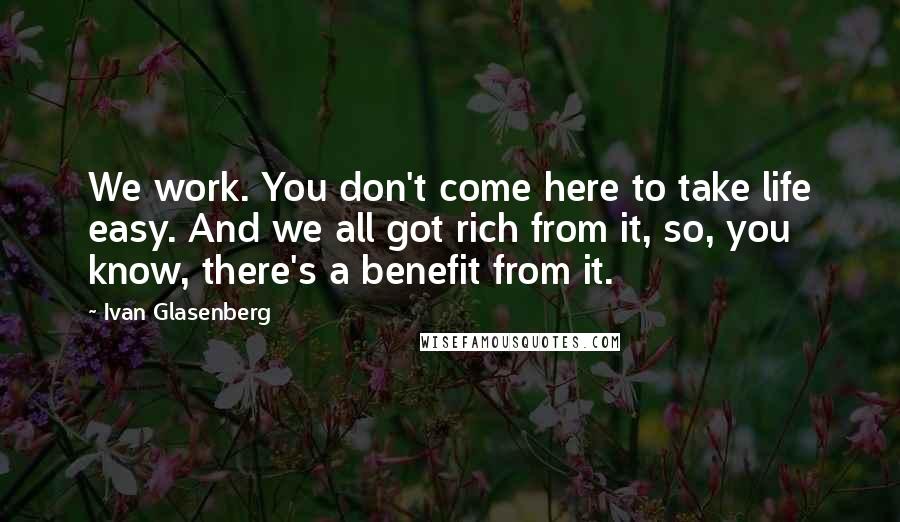 Ivan Glasenberg Quotes: We work. You don't come here to take life easy. And we all got rich from it, so, you know, there's a benefit from it.