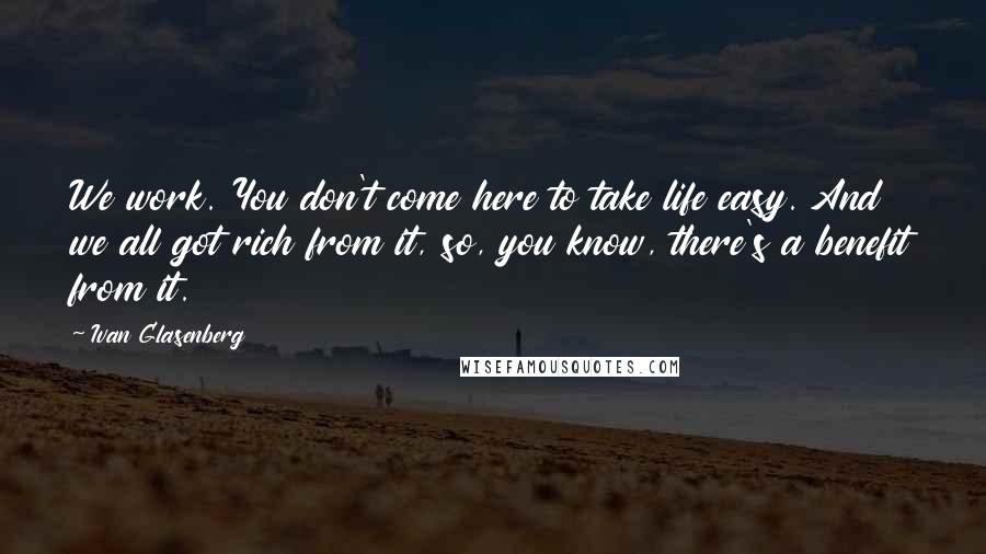 Ivan Glasenberg Quotes: We work. You don't come here to take life easy. And we all got rich from it, so, you know, there's a benefit from it.