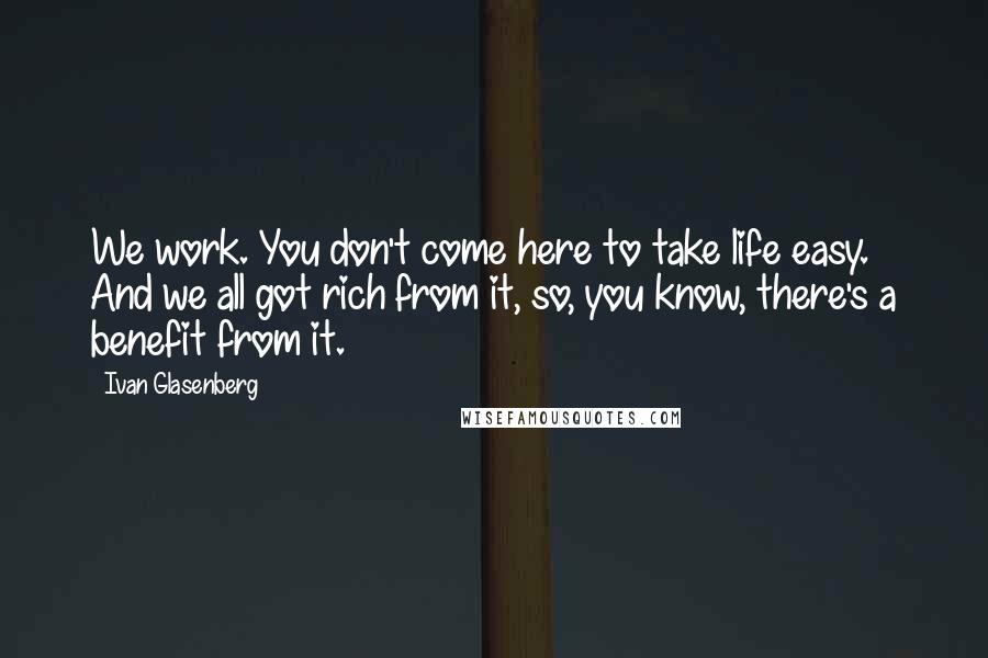 Ivan Glasenberg Quotes: We work. You don't come here to take life easy. And we all got rich from it, so, you know, there's a benefit from it.