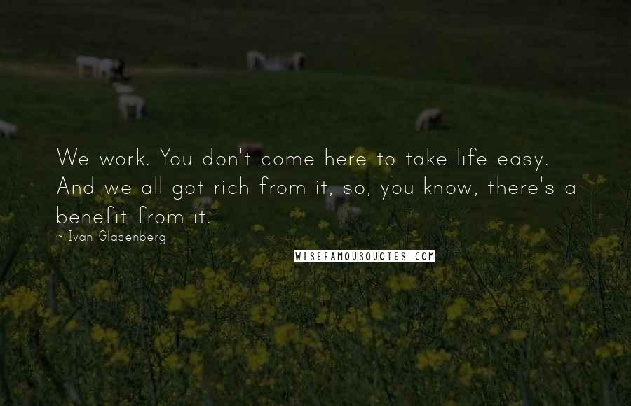 Ivan Glasenberg Quotes: We work. You don't come here to take life easy. And we all got rich from it, so, you know, there's a benefit from it.