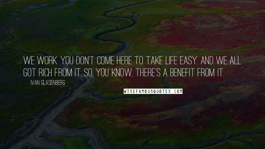 Ivan Glasenberg Quotes: We work. You don't come here to take life easy. And we all got rich from it, so, you know, there's a benefit from it.
