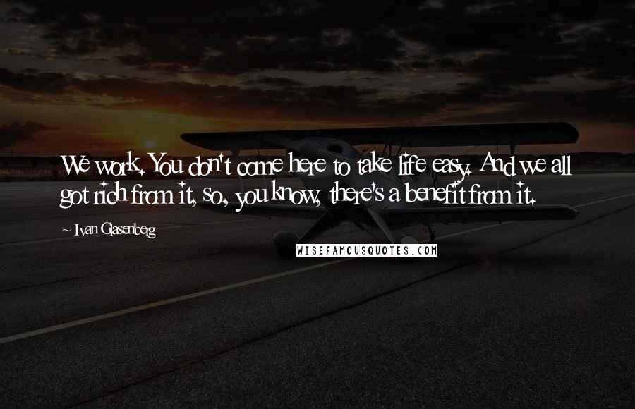 Ivan Glasenberg Quotes: We work. You don't come here to take life easy. And we all got rich from it, so, you know, there's a benefit from it.