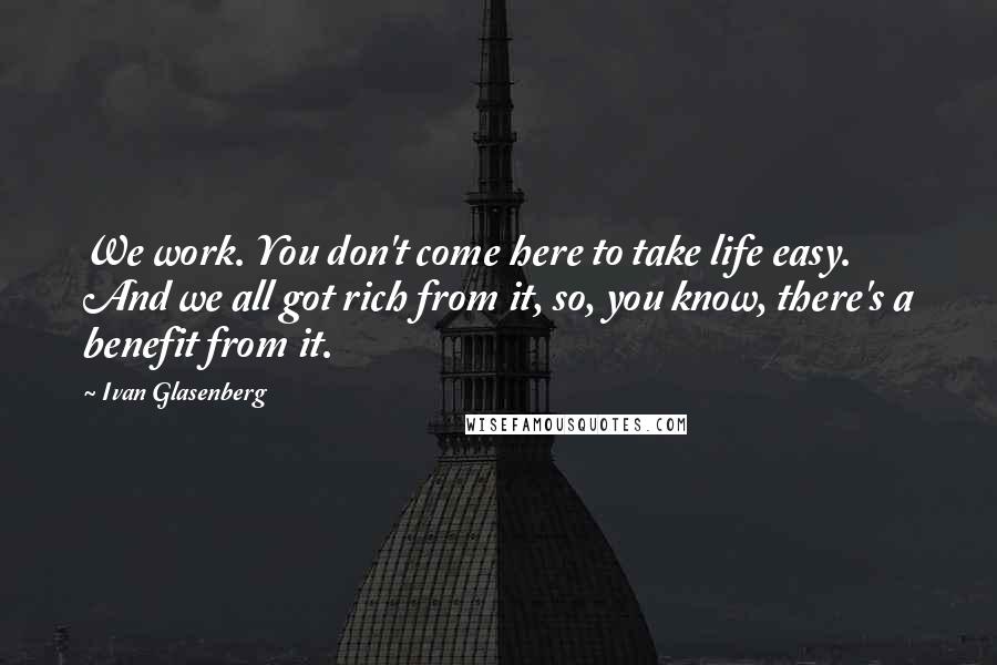 Ivan Glasenberg Quotes: We work. You don't come here to take life easy. And we all got rich from it, so, you know, there's a benefit from it.