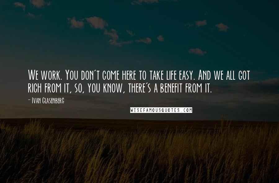 Ivan Glasenberg Quotes: We work. You don't come here to take life easy. And we all got rich from it, so, you know, there's a benefit from it.