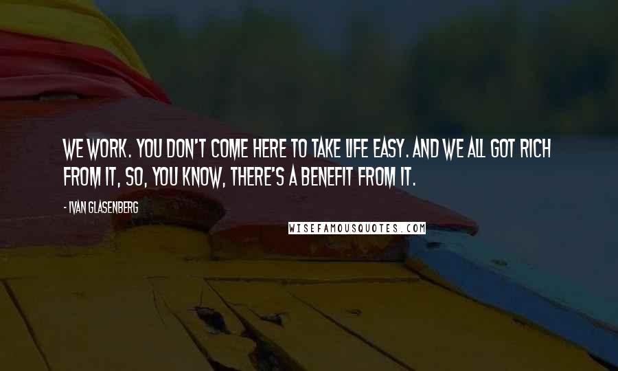 Ivan Glasenberg Quotes: We work. You don't come here to take life easy. And we all got rich from it, so, you know, there's a benefit from it.