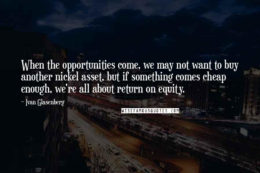 Ivan Glasenberg Quotes: When the opportunities come, we may not want to buy another nickel asset, but if something comes cheap enough, we're all about return on equity.