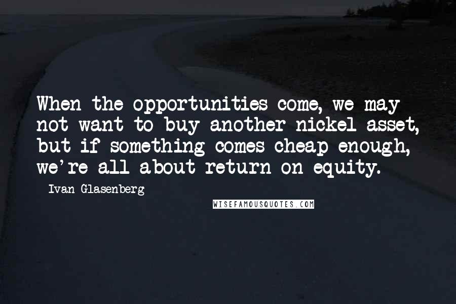 Ivan Glasenberg Quotes: When the opportunities come, we may not want to buy another nickel asset, but if something comes cheap enough, we're all about return on equity.