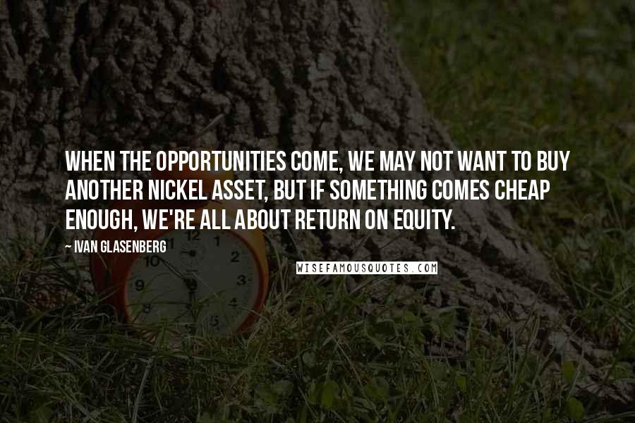 Ivan Glasenberg Quotes: When the opportunities come, we may not want to buy another nickel asset, but if something comes cheap enough, we're all about return on equity.
