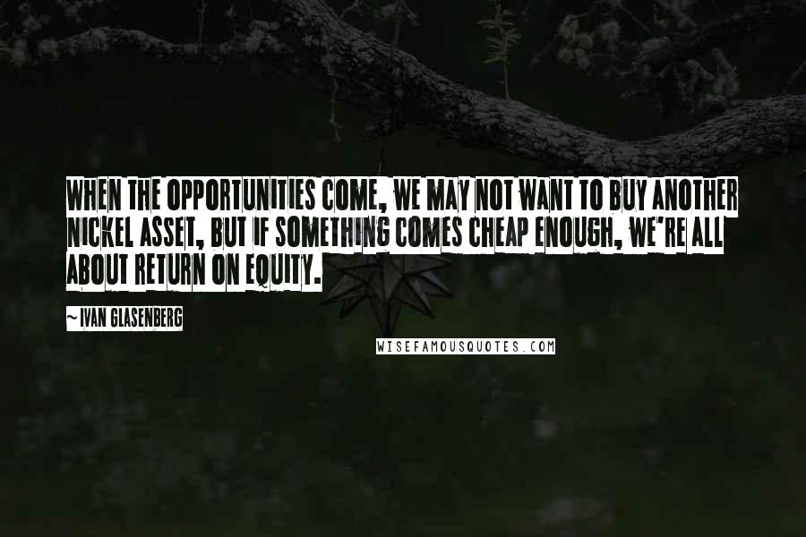 Ivan Glasenberg Quotes: When the opportunities come, we may not want to buy another nickel asset, but if something comes cheap enough, we're all about return on equity.