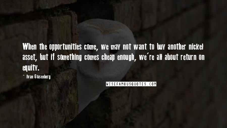 Ivan Glasenberg Quotes: When the opportunities come, we may not want to buy another nickel asset, but if something comes cheap enough, we're all about return on equity.