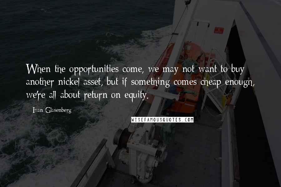 Ivan Glasenberg Quotes: When the opportunities come, we may not want to buy another nickel asset, but if something comes cheap enough, we're all about return on equity.