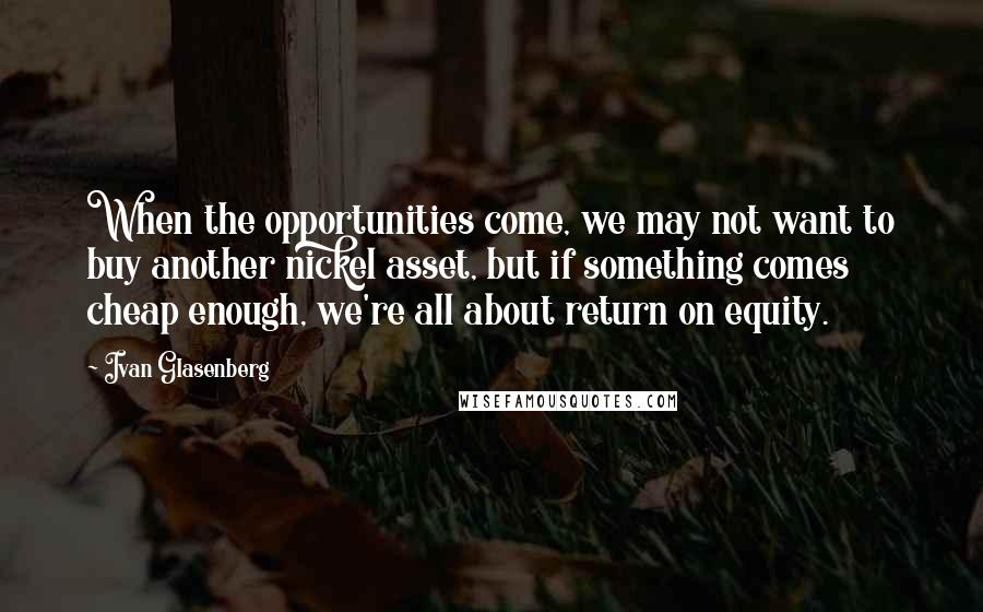 Ivan Glasenberg Quotes: When the opportunities come, we may not want to buy another nickel asset, but if something comes cheap enough, we're all about return on equity.