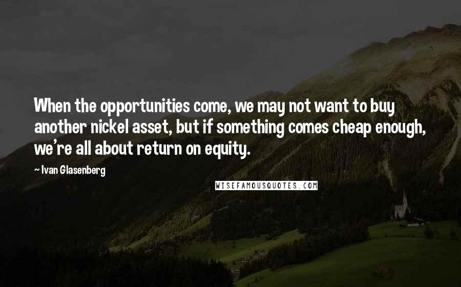 Ivan Glasenberg Quotes: When the opportunities come, we may not want to buy another nickel asset, but if something comes cheap enough, we're all about return on equity.