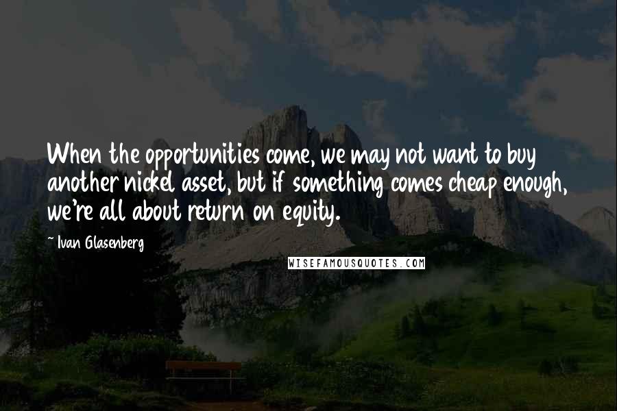Ivan Glasenberg Quotes: When the opportunities come, we may not want to buy another nickel asset, but if something comes cheap enough, we're all about return on equity.