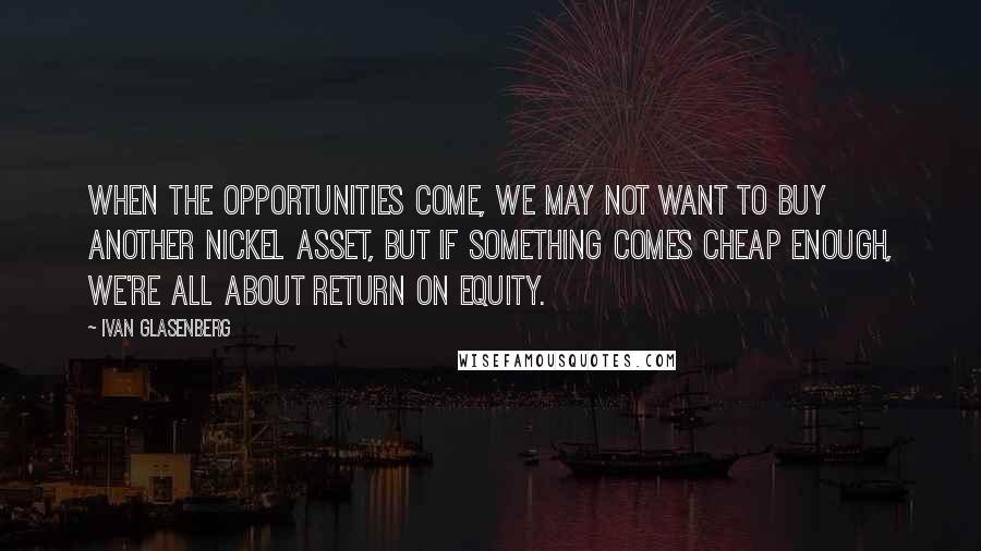 Ivan Glasenberg Quotes: When the opportunities come, we may not want to buy another nickel asset, but if something comes cheap enough, we're all about return on equity.