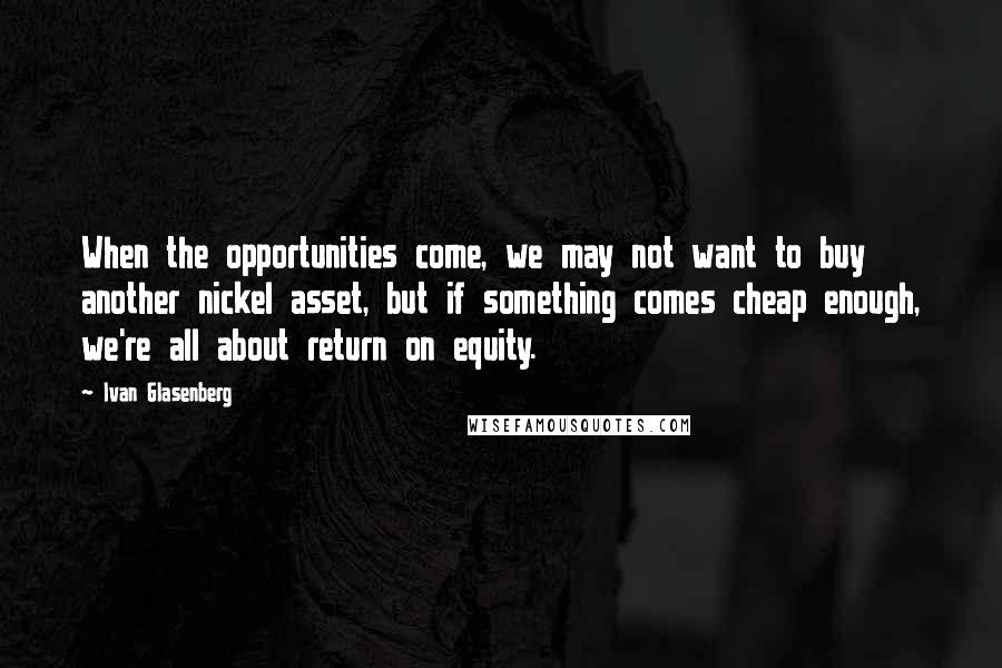Ivan Glasenberg Quotes: When the opportunities come, we may not want to buy another nickel asset, but if something comes cheap enough, we're all about return on equity.