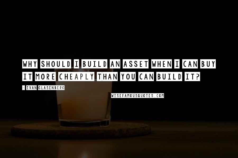 Ivan Glasenberg Quotes: Why should I build an asset when I can buy it more cheaply than you can build it?