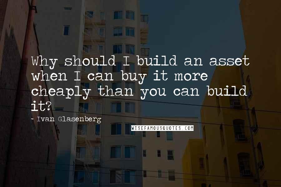 Ivan Glasenberg Quotes: Why should I build an asset when I can buy it more cheaply than you can build it?