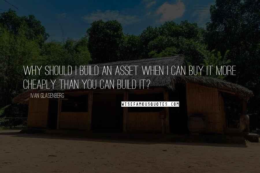 Ivan Glasenberg Quotes: Why should I build an asset when I can buy it more cheaply than you can build it?